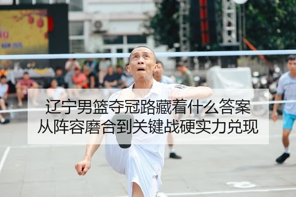 辽宁男篮夺冠路藏着什么答案 从阵容磨合到关键战硬实力兑现