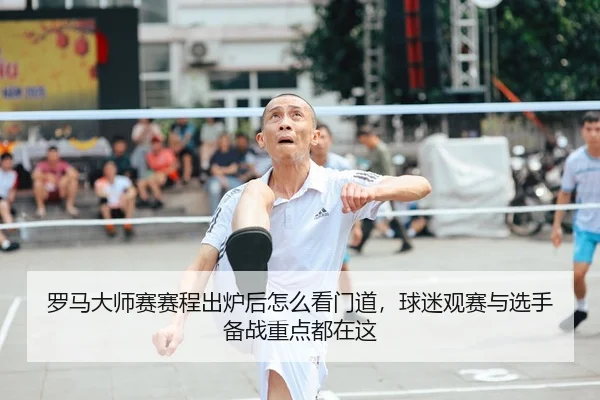 罗马大师赛赛程出炉后怎么看门道，球迷观赛与选手备战重点都在这