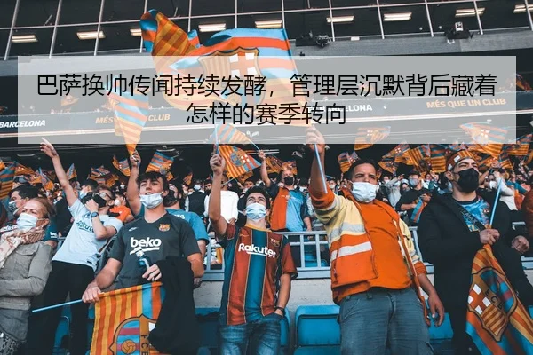 巴萨换帅传闻持续发酵，管理层沉默背后藏着怎样的赛季转向